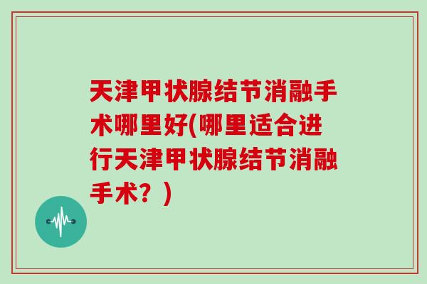 天津结节消融手术哪里好(哪里适合进行天津结节消融手术？)