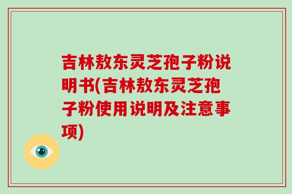 吉林敖东灵芝孢子粉说明书(吉林敖东灵芝孢子粉使用说明及注意事项)