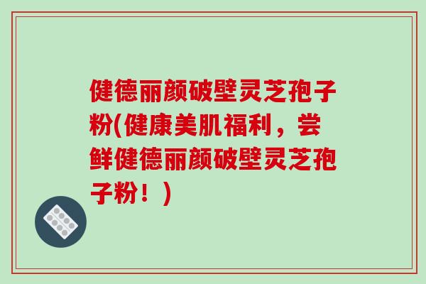 健德丽颜破壁灵芝孢子粉(健康美肌福利，尝鲜健德丽颜破壁灵芝孢子粉！)