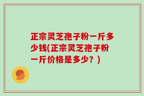 正宗灵芝孢子粉一斤多少钱(正宗灵芝孢子粉一斤价格是多少？)