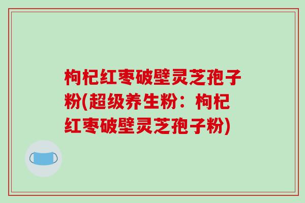 枸杞红枣破壁灵芝孢子粉(超级养生粉：枸杞红枣破壁灵芝孢子粉)