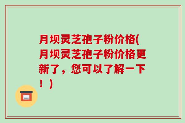 月坝灵芝孢子粉价格(月坝灵芝孢子粉价格更新了，您可以了解一下！)