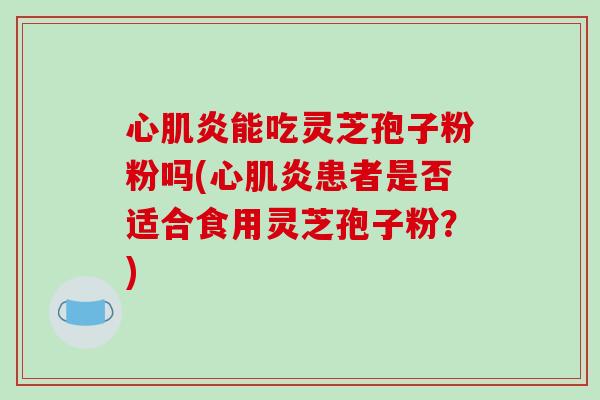 心肌炎能吃灵芝孢子粉粉吗(心肌炎患者是否适合食用灵芝孢子粉？)