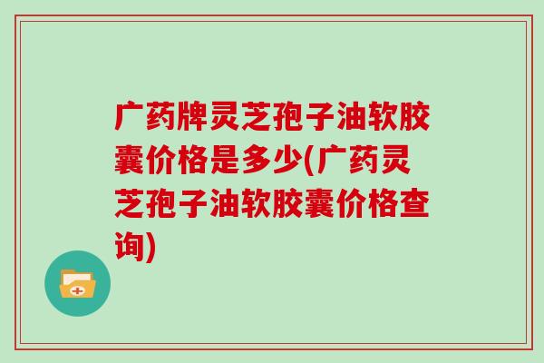 广药牌灵芝孢子油软胶囊价格是多少(广药灵芝孢子油软胶囊价格查询)
