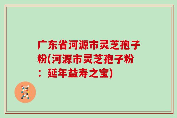 广东省河源市灵芝孢子粉(河源市灵芝孢子粉：延年益寿之宝)
