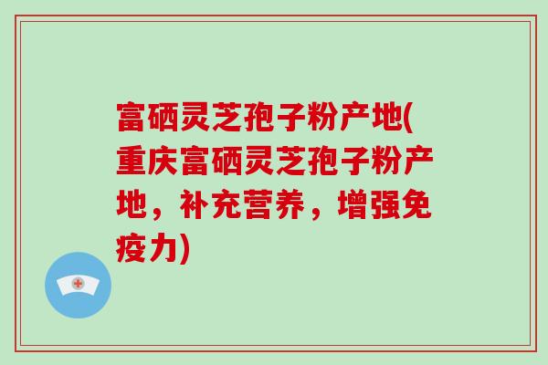 富硒灵芝孢子粉产地(重庆富硒灵芝孢子粉产地，补充营养，增强免疫力)