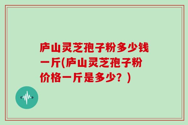 庐山灵芝孢子粉多少钱一斤(庐山灵芝孢子粉价格一斤是多少？)