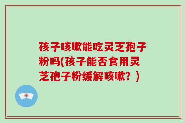 孩子能吃灵芝孢子粉吗(孩子能否食用灵芝孢子粉缓解？)