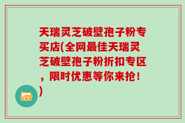 天瑞灵芝破壁孢子粉专买店(全网佳天瑞灵芝破壁孢子粉折扣专区，限时优惠等你来抢！)