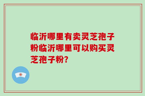 临沂哪里有卖灵芝孢子粉临沂哪里可以购买灵芝孢子粉？