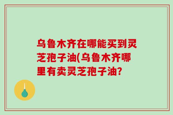 乌鲁木齐在哪能买到灵芝孢子油(乌鲁木齐哪里有卖灵芝孢子油？