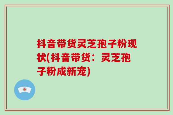 抖音带货灵芝孢子粉现状(抖音带货：灵芝孢子粉成新宠)