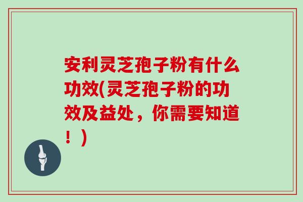 安利灵芝孢子粉有什么功效(灵芝孢子粉的功效及益处，你需要知道！)