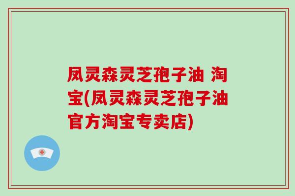 凤灵森灵芝孢子油 淘宝(凤灵森灵芝孢子油官方淘宝专卖店)