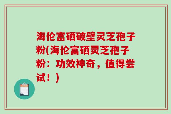 海伦富硒破壁灵芝孢子粉(海伦富硒灵芝孢子粉：功效神奇，值得尝试！)