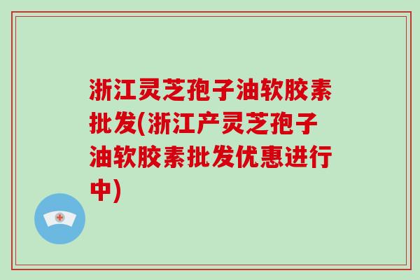 浙江灵芝孢子油软胶素批发(浙江产灵芝孢子油软胶素批发优惠进行中)