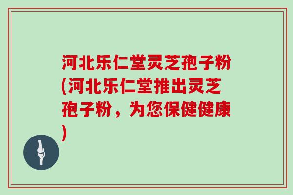 河北乐仁堂灵芝孢子粉(河北乐仁堂推出灵芝孢子粉，为您保健健康)