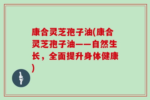 康合灵芝孢子油(康合灵芝孢子油——自然生长,全面提升身体健康) 康合灵芝孢子油(康合灵芝孢子油——自然生长,全面提升身体健康)
