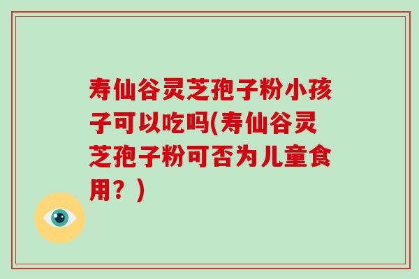 寿仙谷灵芝孢子粉小孩子可以吃吗(寿仙谷灵芝孢子粉可否为儿童食用？)