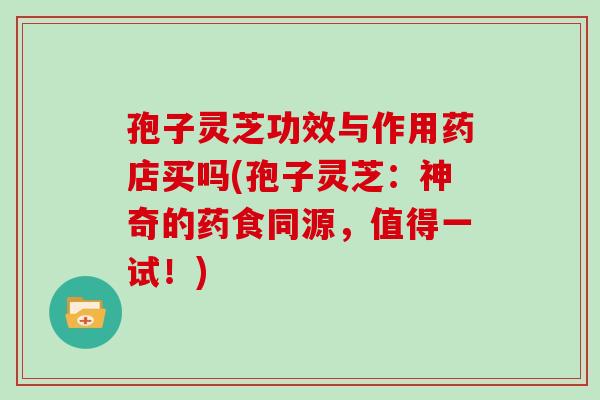 孢子灵芝功效与作用药店买吗(孢子灵芝：神奇的药食同源，值得一试！)