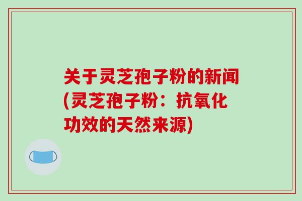 关于灵芝孢子粉的新闻(灵芝孢子粉:功效的天然来源) 关于灵芝孢子粉的新闻(灵芝孢子粉:功效的天然来源)