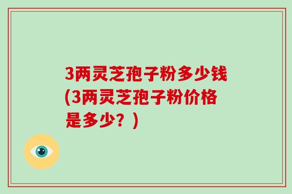 3两灵芝孢子粉多少钱(3两灵芝孢子粉价格是多少？)