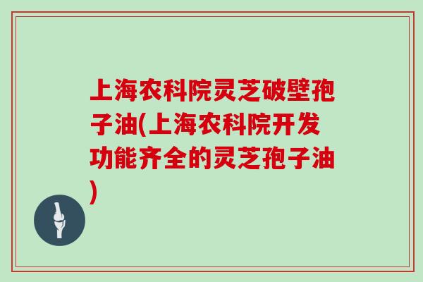 上海农科院灵芝破壁孢子油(上海农科院开发功能齐全的灵芝孢子油)