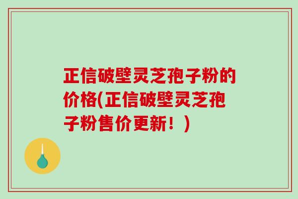正信破壁灵芝孢子粉的价格(正信破壁灵芝孢子粉售价更新！)
