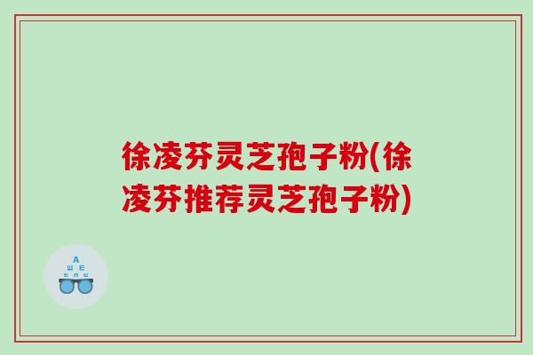 徐凌芬灵芝孢子粉(徐凌芬推荐灵芝孢子粉)