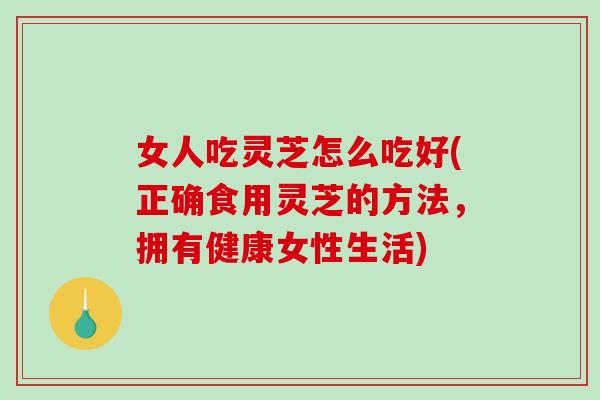 女人吃灵芝怎么吃好(正确食用灵芝的方法，拥有健康女性生活)