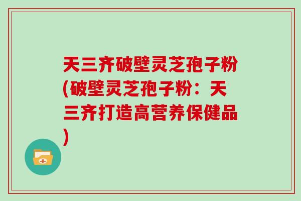 天三齐破壁灵芝孢子粉(破壁灵芝孢子粉：天三齐打造高营养保健品)