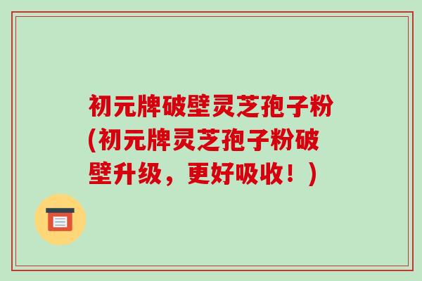 初元牌破壁灵芝孢子粉(初元牌灵芝孢子粉破壁升级，更好吸收！)
