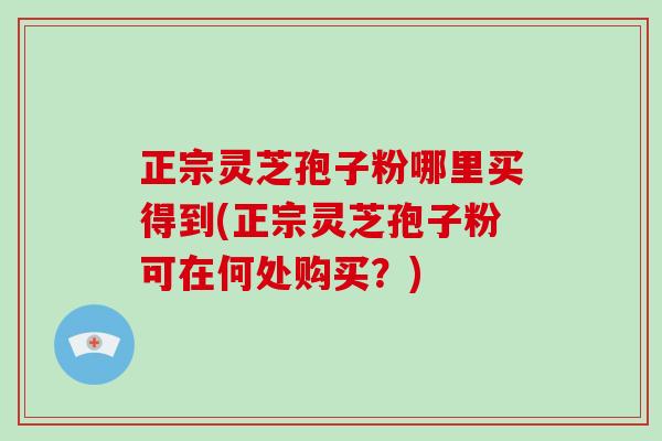 正宗灵芝孢子粉哪里买得到(正宗灵芝孢子粉可在何处购买？)