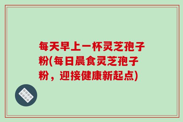 每天早上一杯灵芝孢子粉(每日晨食灵芝孢子粉,迎接健康新起点) 每天早上一杯灵芝孢子粉(每日晨食灵芝孢子粉,迎接健康新起点)
