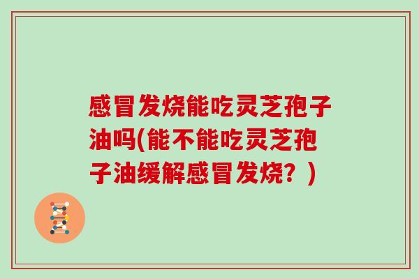 发烧能吃灵芝孢子油吗(能不能吃灵芝孢子油缓解发烧?) 发烧能吃灵芝孢子油吗(能不能吃灵芝孢子油缓解发烧?)