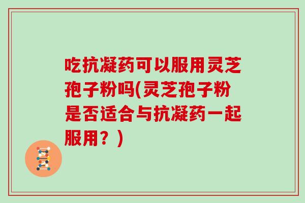吃抗凝药可以服用灵芝孢子粉吗(灵芝孢子粉是否适合与抗凝药一起服用?) 吃抗凝药可以服用灵芝孢子粉吗(灵芝孢子粉是否适合与抗凝药一起服用?)