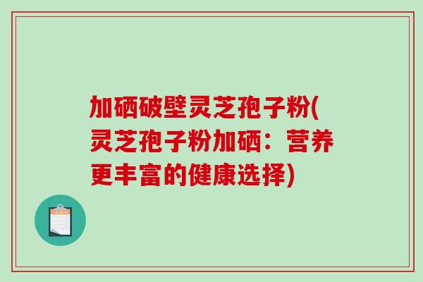 加硒破壁灵芝孢子粉(灵芝孢子粉加硒：营养更丰富的健康选择)
