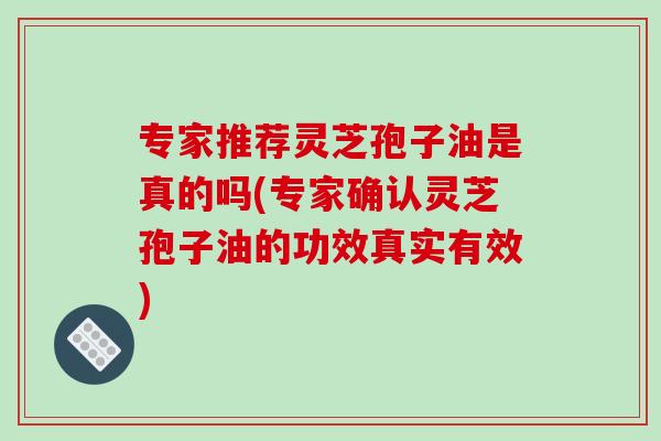 专家推荐灵芝孢子油是真的吗(专家确认灵芝孢子油的功效真实有效)