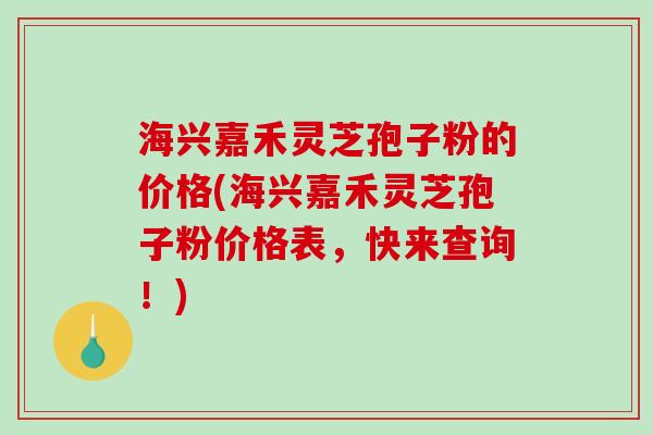 海兴嘉禾灵芝孢子粉的价格(海兴嘉禾灵芝孢子粉价格表，快来查询！)