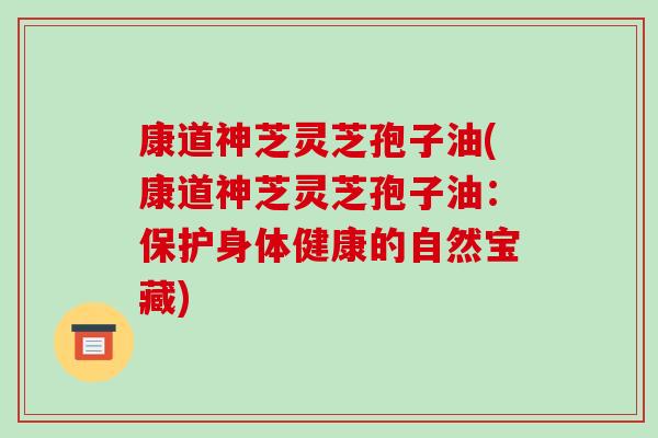 康道神芝灵芝孢子油(康道神芝灵芝孢子油：保护身体健康的自然宝藏)