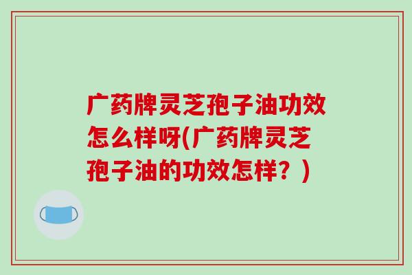 广药牌灵芝孢子油功效怎么样呀(广药牌灵芝孢子油的功效怎样？)
