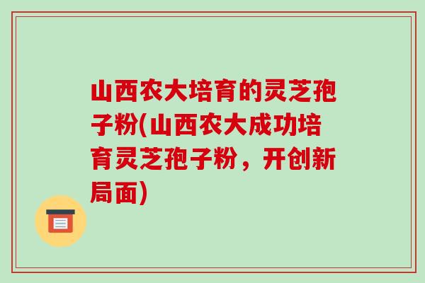 山西农大培育的灵芝孢子粉(山西农大成功培育灵芝孢子粉，开创新局面)