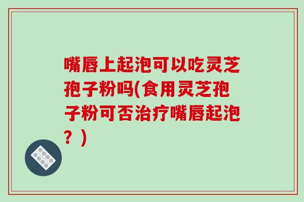 嘴唇上起泡可以吃灵芝孢子粉吗(食用灵芝孢子粉可否嘴唇起泡？)