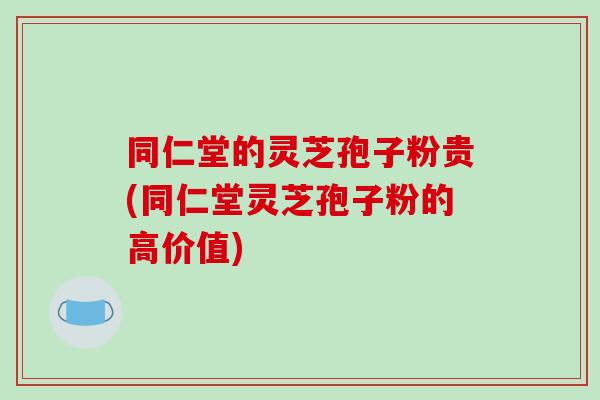 同仁堂的灵芝孢子粉贵(同仁堂灵芝孢子粉的高价值)