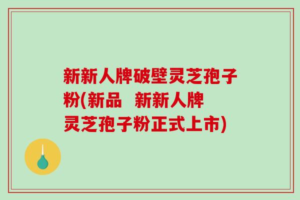 新新人牌破壁灵芝孢子粉(新品  新新人牌灵芝孢子粉正式上市)
