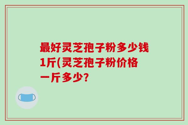 好灵芝孢子粉多少钱1斤(灵芝孢子粉价格一斤多少？