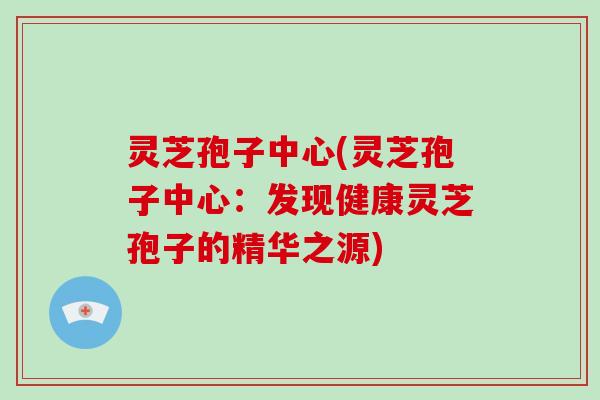 灵芝孢子中心(灵芝孢子中心：发现健康灵芝孢子的精华之源)