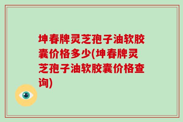 坤春牌灵芝孢子油软胶囊价格多少(坤春牌灵芝孢子油软胶囊价格查询)