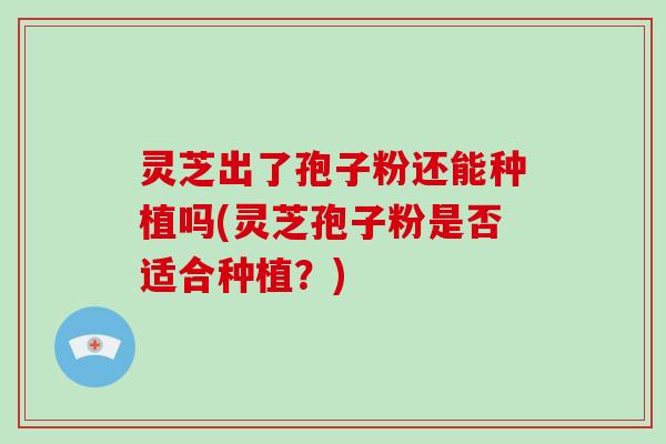 灵芝出了孢子粉还能种植吗(灵芝孢子粉是否适合种植?) 灵芝出了孢子粉还能种植吗(灵芝孢子粉是否适合种植?)