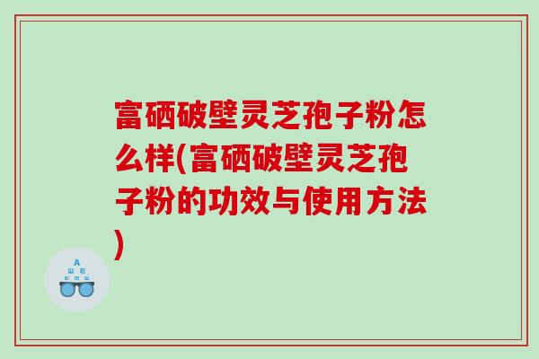 富硒破壁灵芝孢子粉怎么样(富硒破壁灵芝孢子粉的功效与使用方法)